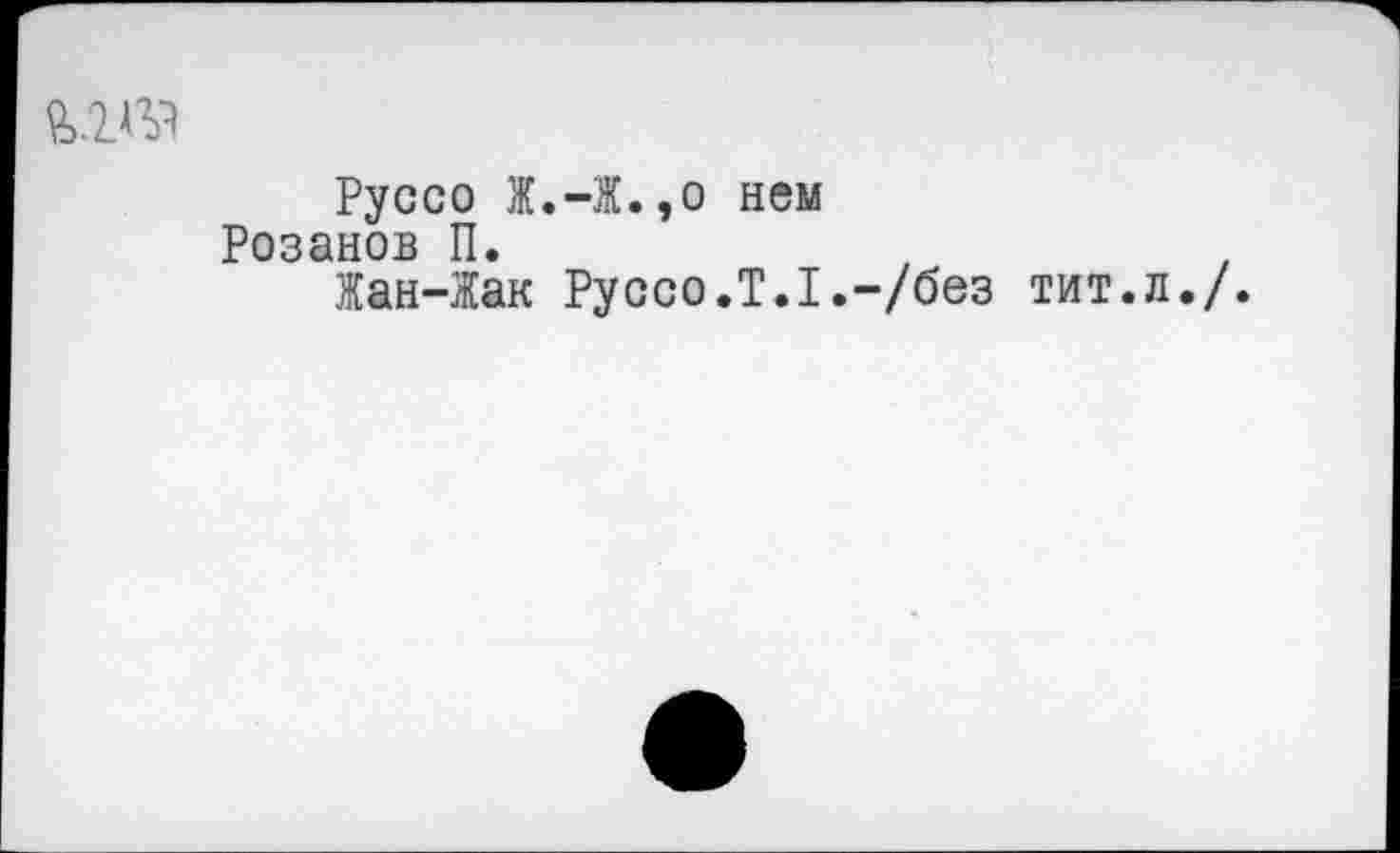 ﻿№
Руссо Ж.-Ж.,о нем Розанов П.
Жан-Жак Руссо.Т.1.-/без тит.л./